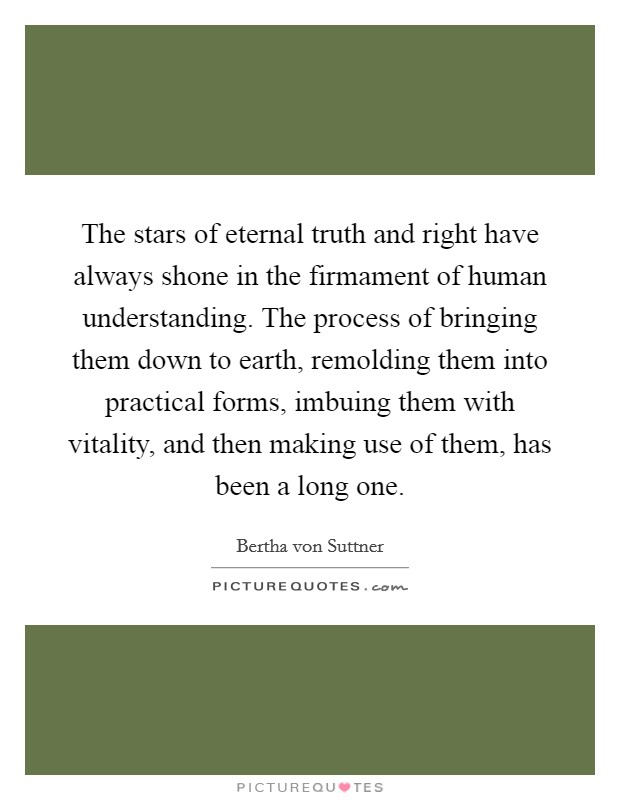 The stars of eternal truth and right have always shone in the firmament of human understanding. The process of bringing them down to earth, remolding them into practical forms, imbuing them with vitality, and then making use of them, has been a long one. Picture Quote #1