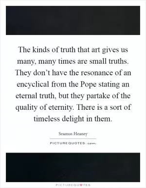 The kinds of truth that art gives us many, many times are small truths. They don’t have the resonance of an encyclical from the Pope stating an eternal truth, but they partake of the quality of eternity. There is a sort of timeless delight in them Picture Quote #1
