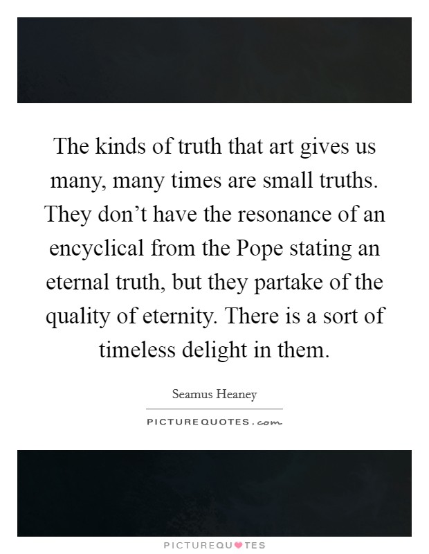 The kinds of truth that art gives us many, many times are small truths. They don't have the resonance of an encyclical from the Pope stating an eternal truth, but they partake of the quality of eternity. There is a sort of timeless delight in them. Picture Quote #1