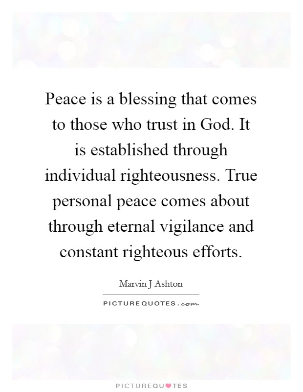 Peace is a blessing that comes to those who trust in God. It is established through individual righteousness. True personal peace comes about through eternal vigilance and constant righteous efforts. Picture Quote #1