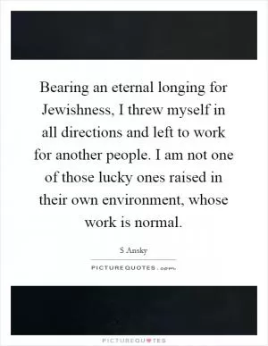 Bearing an eternal longing for Jewishness, I threw myself in all directions and left to work for another people. I am not one of those lucky ones raised in their own environment, whose work is normal Picture Quote #1