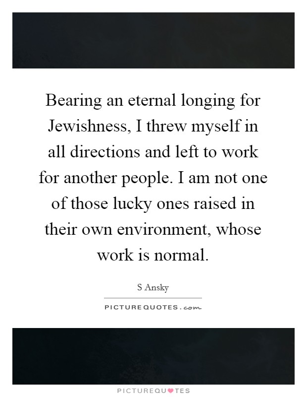 Bearing an eternal longing for Jewishness, I threw myself in all directions and left to work for another people. I am not one of those lucky ones raised in their own environment, whose work is normal. Picture Quote #1