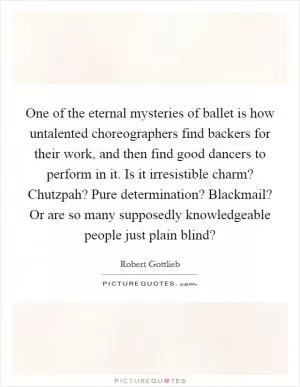 One of the eternal mysteries of ballet is how untalented choreographers find backers for their work, and then find good dancers to perform in it. Is it irresistible charm? Chutzpah? Pure determination? Blackmail? Or are so many supposedly knowledgeable people just plain blind? Picture Quote #1