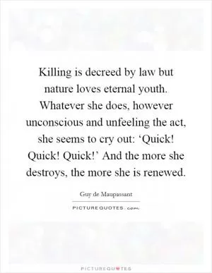 Killing is decreed by law but nature loves eternal youth. Whatever she does, however unconscious and unfeeling the act, she seems to cry out: ‘Quick! Quick! Quick!’ And the more she destroys, the more she is renewed Picture Quote #1