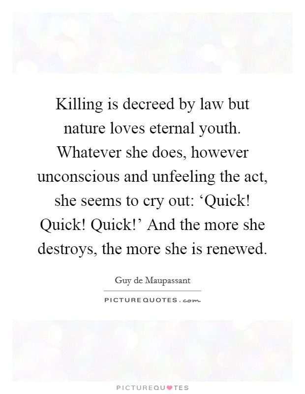 Killing is decreed by law but nature loves eternal youth. Whatever she does, however unconscious and unfeeling the act, she seems to cry out: ‘Quick! Quick! Quick!' And the more she destroys, the more she is renewed. Picture Quote #1