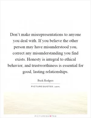 Don’t make misrepresentations to anyone you deal with. If you believe the other person may have misunderstood you, correct any misunderstanding you find exists. Honesty is integral to ethical behavior, and trustworthiness is essential for good, lasting relationships Picture Quote #1