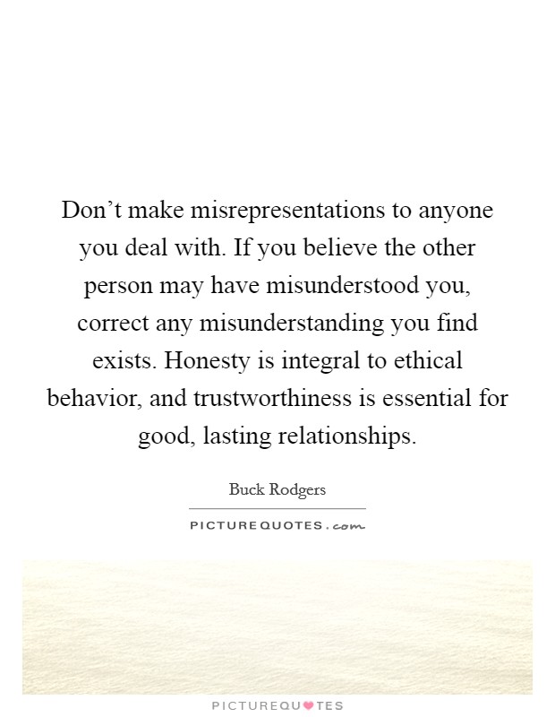 Don't make misrepresentations to anyone you deal with. If you believe the other person may have misunderstood you, correct any misunderstanding you find exists. Honesty is integral to ethical behavior, and trustworthiness is essential for good, lasting relationships. Picture Quote #1