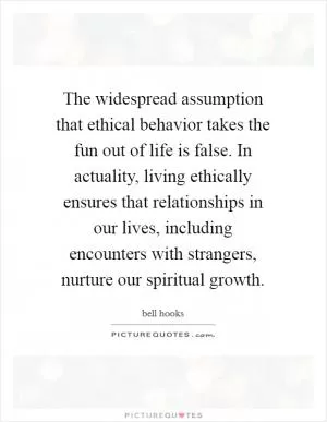 The widespread assumption that ethical behavior takes the fun out of life is false. In actuality, living ethically ensures that relationships in our lives, including encounters with strangers, nurture our spiritual growth Picture Quote #1