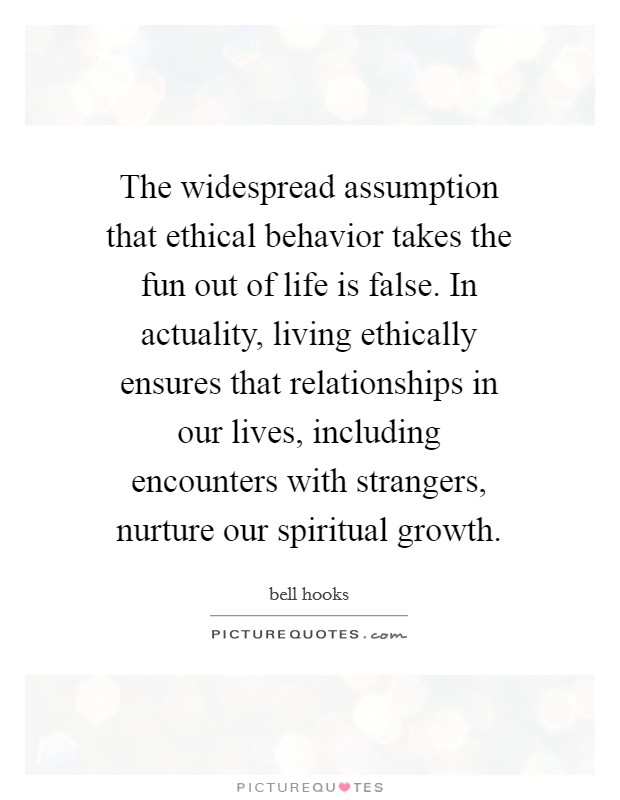 The widespread assumption that ethical behavior takes the fun out of life is false. In actuality, living ethically ensures that relationships in our lives, including encounters with strangers, nurture our spiritual growth. Picture Quote #1
