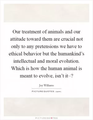 Our treatment of animals and our attitude toward them are crucial not only to any pretensions we have to ethical behavior but the humankind’s intellectual and moral evolution. Which is how the human animal is meant to evolve, isn’t it~? Picture Quote #1