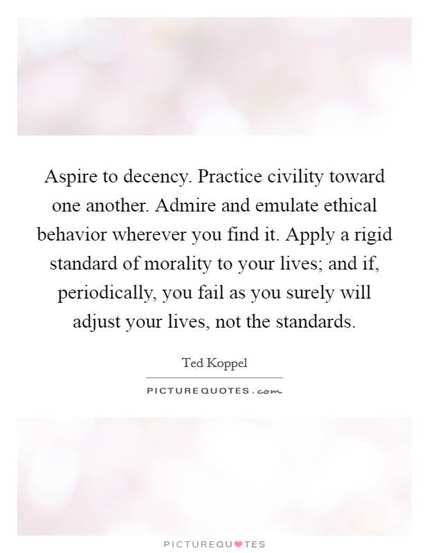 Aspire to decency. Practice civility toward one another. Admire and emulate ethical behavior wherever you find it. Apply a rigid standard of morality to your lives; and if, periodically, you fail as you surely will adjust your lives, not the standards. Picture Quote #1