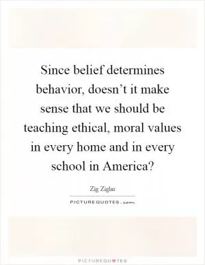 Since belief determines behavior, doesn’t it make sense that we should be teaching ethical, moral values in every home and in every school in America? Picture Quote #1