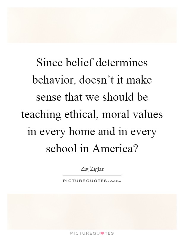 Since belief determines behavior, doesn't it make sense that we should be teaching ethical, moral values in every home and in every school in America? Picture Quote #1