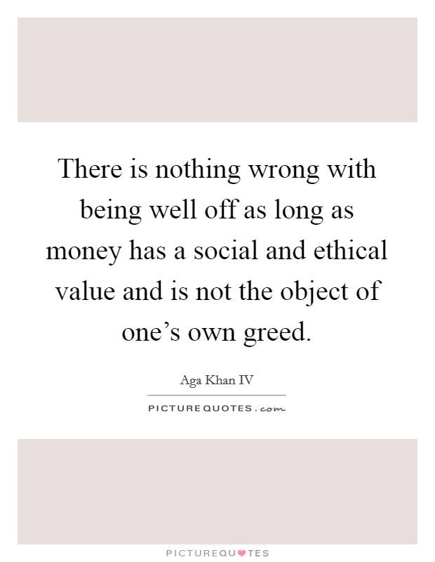 There is nothing wrong with being well off as long as money has a social and ethical value and is not the object of one's own greed. Picture Quote #1