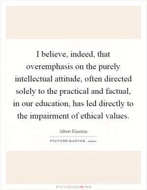 I believe, indeed, that overemphasis on the purely intellectual attitude, often directed solely to the practical and factual, in our education, has led directly to the impairment of ethical values Picture Quote #1