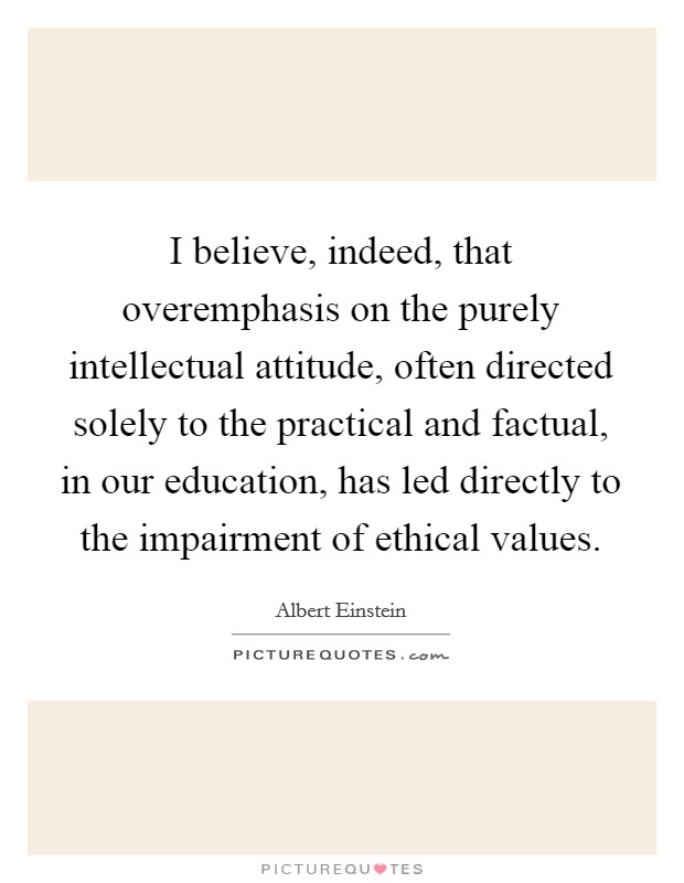 I believe, indeed, that overemphasis on the purely intellectual attitude, often directed solely to the practical and factual, in our education, has led directly to the impairment of ethical values. Picture Quote #1
