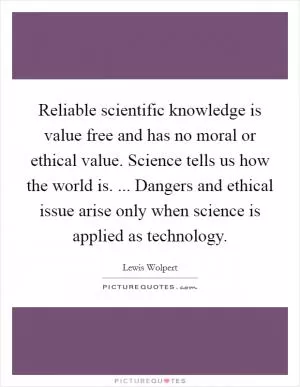 Reliable scientific knowledge is value free and has no moral or ethical value. Science tells us how the world is. ... Dangers and ethical issue arise only when science is applied as technology Picture Quote #1