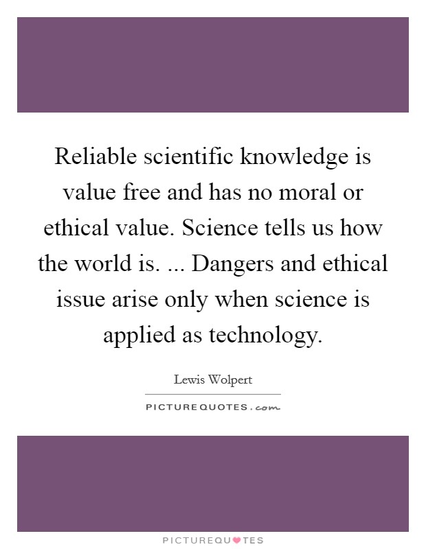 Reliable scientific knowledge is value free and has no moral or ethical value. Science tells us how the world is. ... Dangers and ethical issue arise only when science is applied as technology. Picture Quote #1
