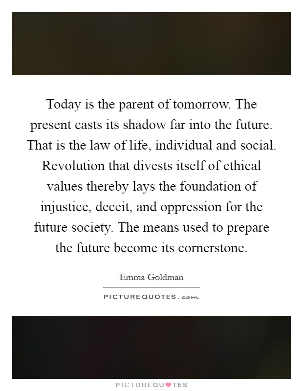 Today is the parent of tomorrow. The present casts its shadow far into the future. That is the law of life, individual and social. Revolution that divests itself of ethical values thereby lays the foundation of injustice, deceit, and oppression for the future society. The means used to prepare the future become its cornerstone. Picture Quote #1