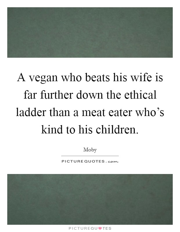 A vegan who beats his wife is far further down the ethical ladder than a meat eater who's kind to his children. Picture Quote #1