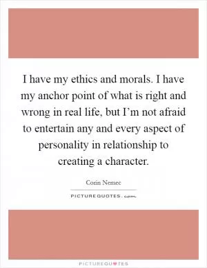 I have my ethics and morals. I have my anchor point of what is right and wrong in real life, but I’m not afraid to entertain any and every aspect of personality in relationship to creating a character Picture Quote #1