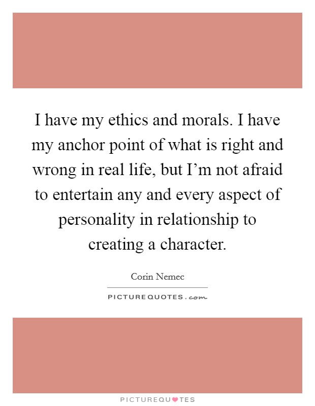 I have my ethics and morals. I have my anchor point of what is right and wrong in real life, but I'm not afraid to entertain any and every aspect of personality in relationship to creating a character. Picture Quote #1