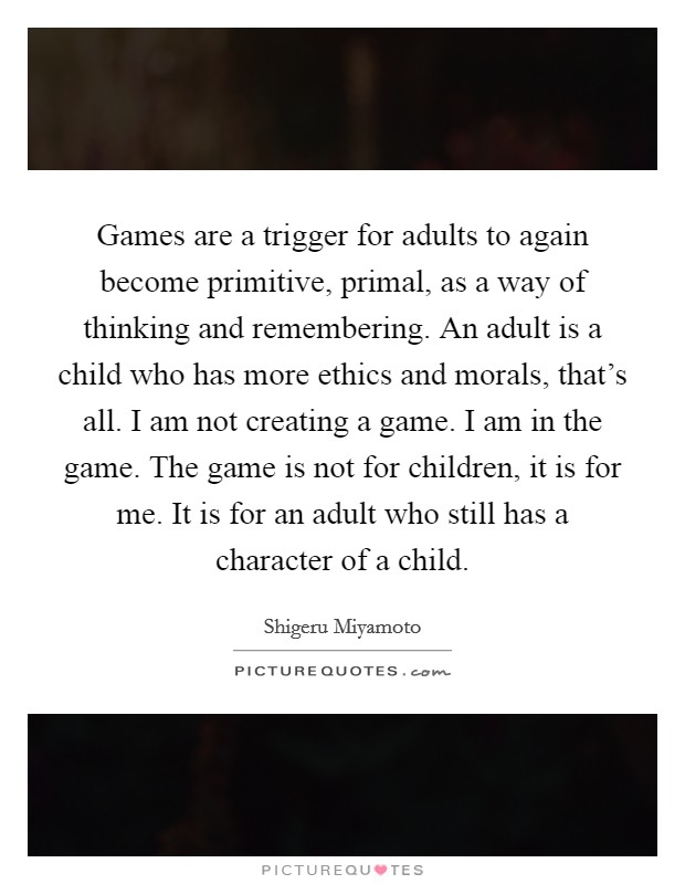 Games are a trigger for adults to again become primitive, primal, as a way of thinking and remembering. An adult is a child who has more ethics and morals, that's all. I am not creating a game. I am in the game. The game is not for children, it is for me. It is for an adult who still has a character of a child. Picture Quote #1