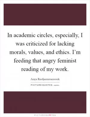 In academic circles, especially, I was criticized for lacking morals, values, and ethics. I’m feeding that angry feminist reading of my work Picture Quote #1