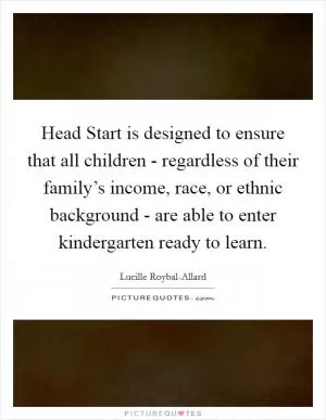 Head Start is designed to ensure that all children - regardless of their family’s income, race, or ethnic background - are able to enter kindergarten ready to learn Picture Quote #1