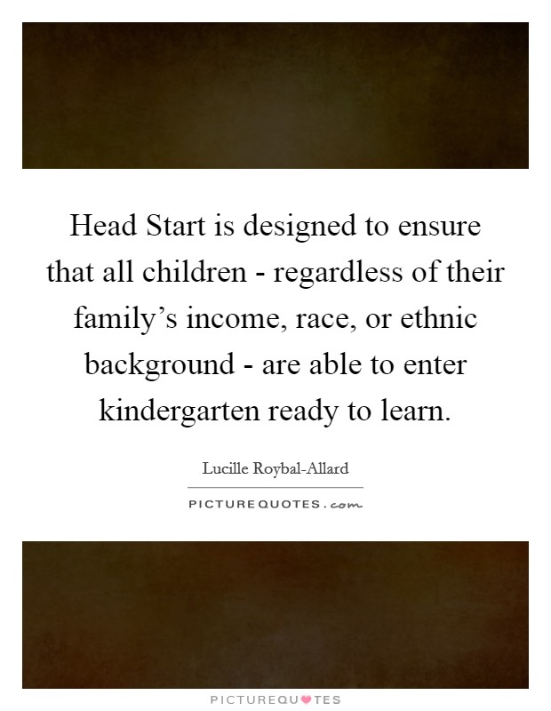 Head Start is designed to ensure that all children - regardless of their family's income, race, or ethnic background - are able to enter kindergarten ready to learn. Picture Quote #1