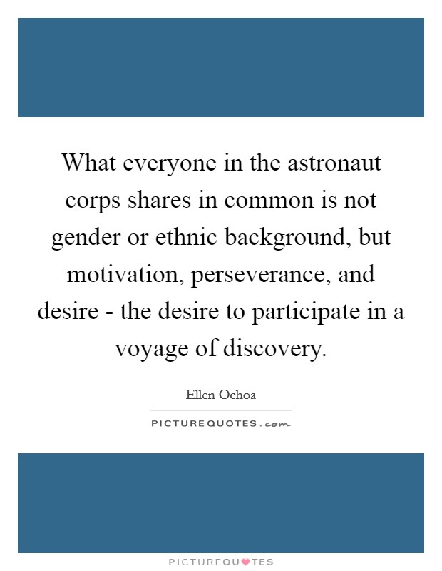 What everyone in the astronaut corps shares in common is not gender or ethnic background, but motivation, perseverance, and desire - the desire to participate in a voyage of discovery. Picture Quote #1