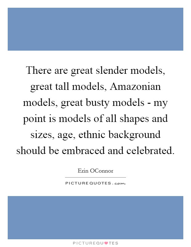 There are great slender models, great tall models, Amazonian models, great busty models - my point is models of all shapes and sizes, age, ethnic background should be embraced and celebrated. Picture Quote #1