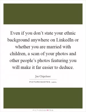 Even if you don’t state your ethnic background anywhere on LinkedIn or whether you are married with children, a scan of your photos and other people’s photos featuring you will make it far easier to deduce Picture Quote #1