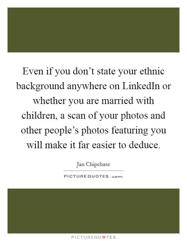 Even if you don't state your ethnic background anywhere on LinkedIn or whether you are married with children, a scan of your photos and other people's photos featuring you will make it far easier to deduce. Picture Quote #1