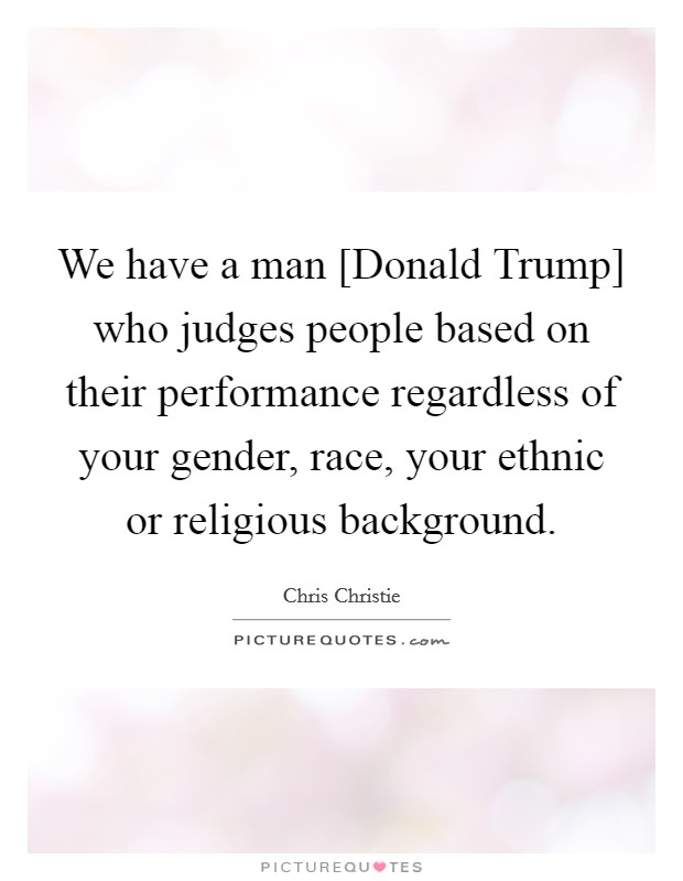 We have a man [Donald Trump] who judges people based on their performance regardless of your gender, race, your ethnic or religious background. Picture Quote #1