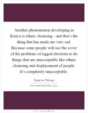 Another phenomenon developing in Kenya is ethnic cleansing - and that’s the thing that has made me very sad. Because some people will use the cover of the problems of rigged elections to do things that are unacceptable like ethnic cleansing and displacement of people. It’s completely unacceptable Picture Quote #1