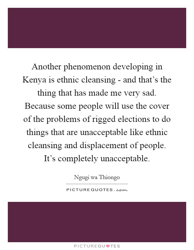 Another phenomenon developing in Kenya is ethnic cleansing - and that's the thing that has made me very sad. Because some people will use the cover of the problems of rigged elections to do things that are unacceptable like ethnic cleansing and displacement of people. It's completely unacceptable. Picture Quote #1