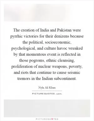 The creation of India and Pakistan were pyrrhic victories for their denizens because the political, socioeconomic, psychological, and culture havoc wreaked by that momentous event is reflected in those pogroms, ethnic cleansing, proliferation of nuclear weapons, poverty, and riots that continue to cause seismic tremors in the Indian subcontinent Picture Quote #1