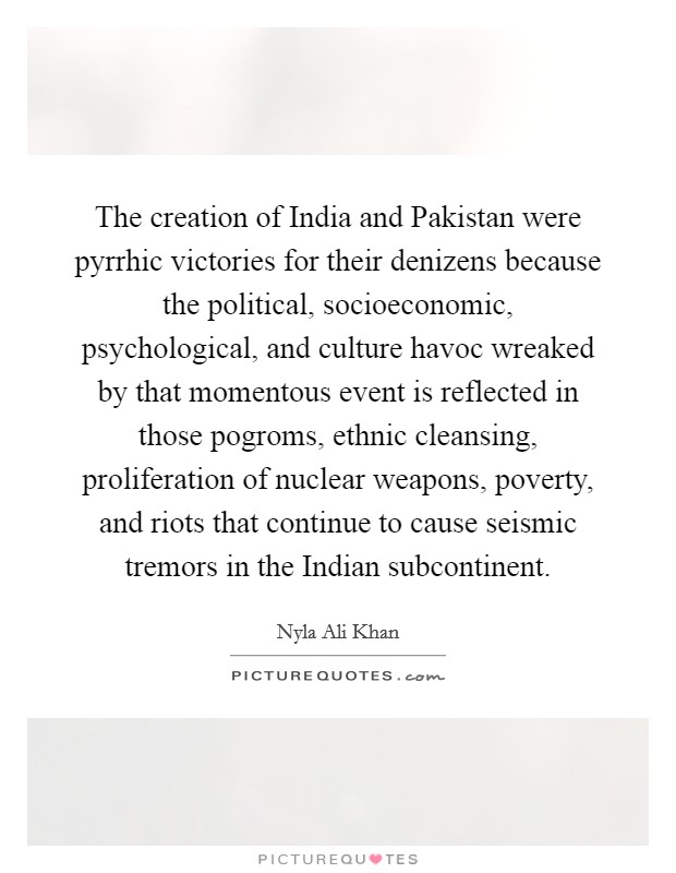 The creation of India and Pakistan were pyrrhic victories for their denizens because the political, socioeconomic, psychological, and culture havoc wreaked by that momentous event is reflected in those pogroms, ethnic cleansing, proliferation of nuclear weapons, poverty, and riots that continue to cause seismic tremors in the Indian subcontinent. Picture Quote #1