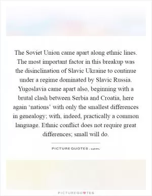 The Soviet Union came apart along ethnic lines. The most important factor in this breakup was the disinclination of Slavic Ukraine to continue under a regime dominated by Slavic Russia. Yugoslavia came apart also, beginning with a brutal clash between Serbia and Croatia, here again ‘nations’ with only the smallest differences in genealogy; with, indeed, practically a common language. Ethnic conflict does not require great differences; small will do Picture Quote #1