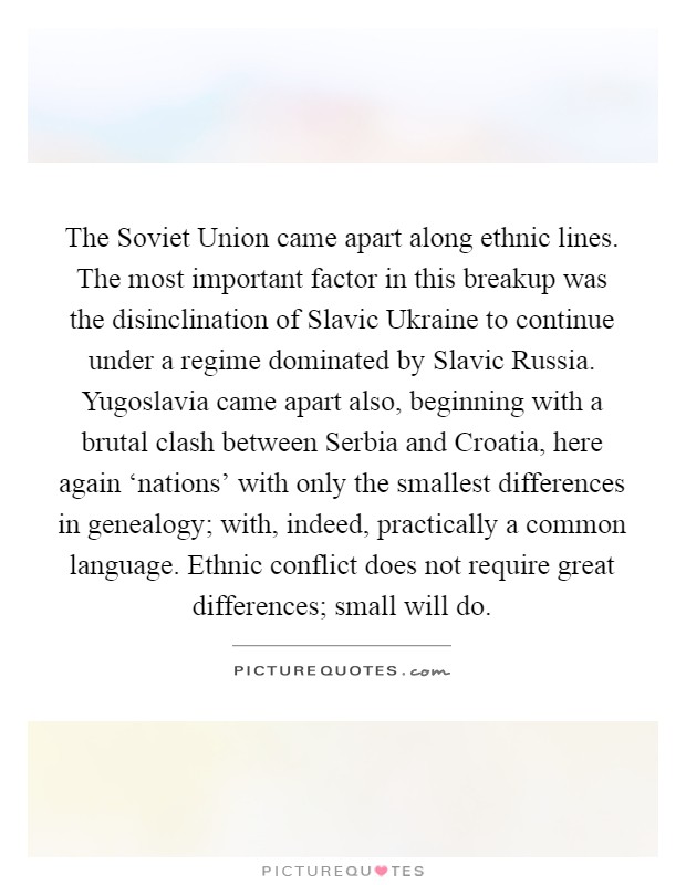 The Soviet Union came apart along ethnic lines. The most important factor in this breakup was the disinclination of Slavic Ukraine to continue under a regime dominated by Slavic Russia. Yugoslavia came apart also, beginning with a brutal clash between Serbia and Croatia, here again ‘nations' with only the smallest differences in genealogy; with, indeed, practically a common language. Ethnic conflict does not require great differences; small will do. Picture Quote #1