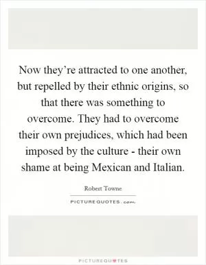 Now they’re attracted to one another, but repelled by their ethnic origins, so that there was something to overcome. They had to overcome their own prejudices, which had been imposed by the culture - their own shame at being Mexican and Italian Picture Quote #1