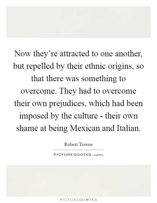Now they're attracted to one another, but repelled by their ethnic origins, so that there was something to overcome. They had to overcome their own prejudices, which had been imposed by the culture - their own shame at being Mexican and Italian. Picture Quote #1