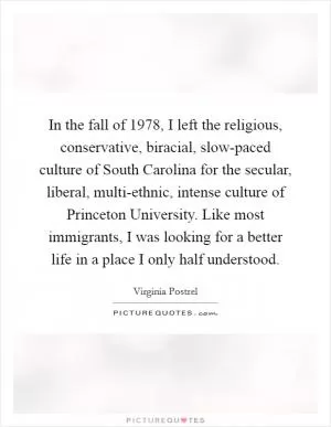 In the fall of 1978, I left the religious, conservative, biracial, slow-paced culture of South Carolina for the secular, liberal, multi-ethnic, intense culture of Princeton University. Like most immigrants, I was looking for a better life in a place I only half understood Picture Quote #1