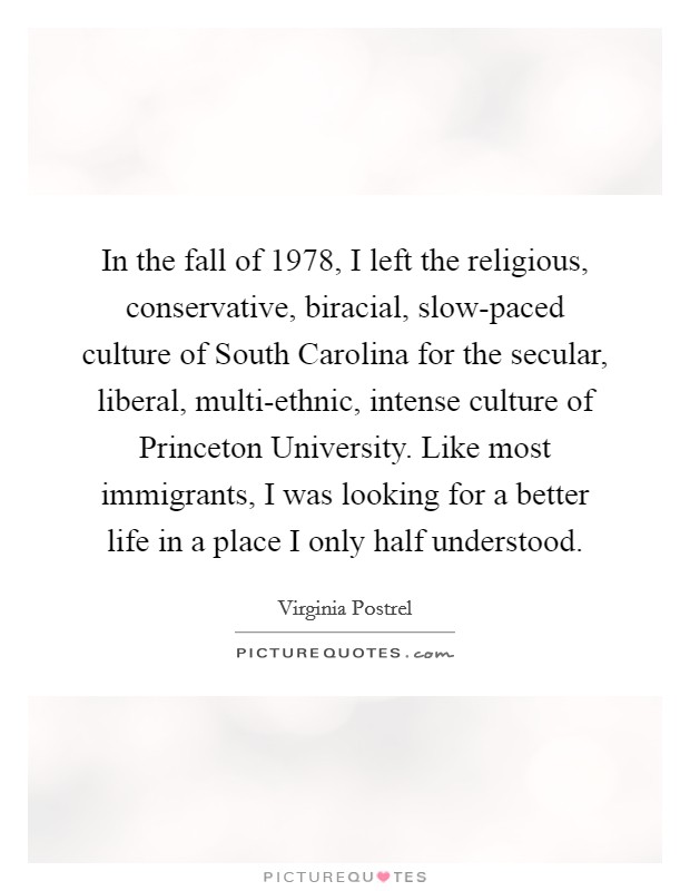 In the fall of 1978, I left the religious, conservative, biracial, slow-paced culture of South Carolina for the secular, liberal, multi-ethnic, intense culture of Princeton University. Like most immigrants, I was looking for a better life in a place I only half understood. Picture Quote #1