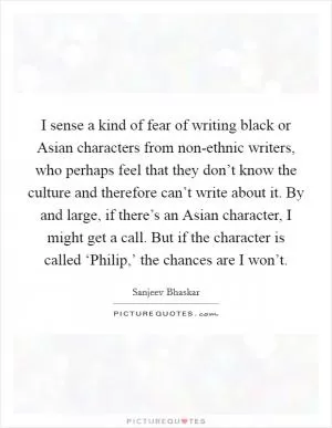 I sense a kind of fear of writing black or Asian characters from non-ethnic writers, who perhaps feel that they don’t know the culture and therefore can’t write about it. By and large, if there’s an Asian character, I might get a call. But if the character is called ‘Philip,’ the chances are I won’t Picture Quote #1