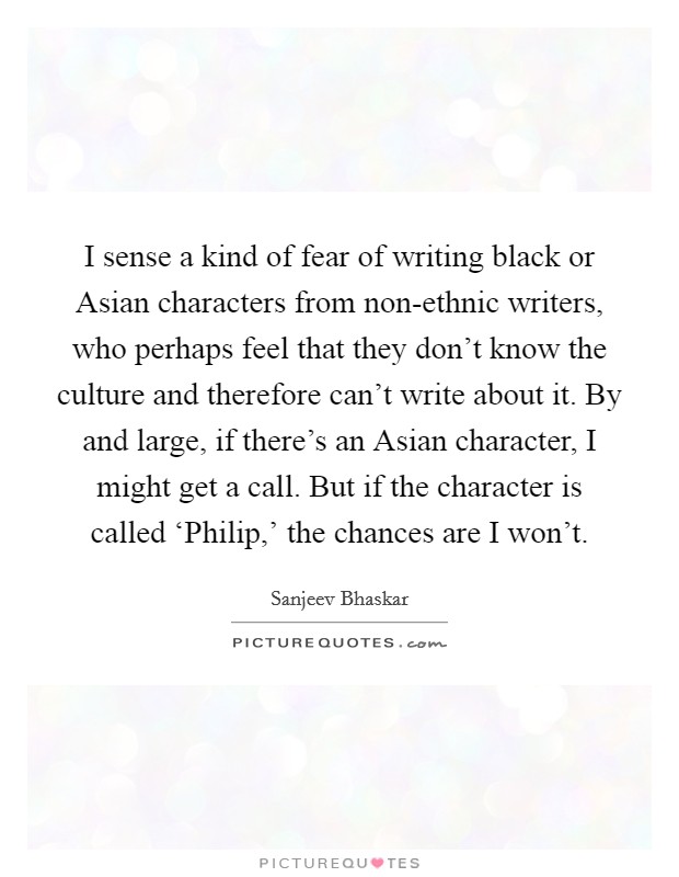 I sense a kind of fear of writing black or Asian characters from non-ethnic writers, who perhaps feel that they don't know the culture and therefore can't write about it. By and large, if there's an Asian character, I might get a call. But if the character is called ‘Philip,' the chances are I won't. Picture Quote #1