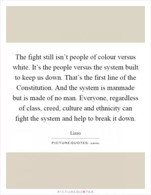 The fight still isn’t people of colour versus white. It’s the people versus the system built to keep us down. That’s the first line of the Constitution. And the system is manmade but is made of no man. Everyone, regardless of class, creed, culture and ethnicity can fight the system and help to break it down Picture Quote #1