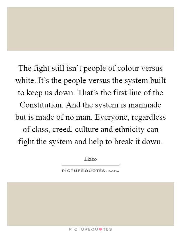 The fight still isn't people of colour versus white. It's the people versus the system built to keep us down. That's the first line of the Constitution. And the system is manmade but is made of no man. Everyone, regardless of class, creed, culture and ethnicity can fight the system and help to break it down. Picture Quote #1