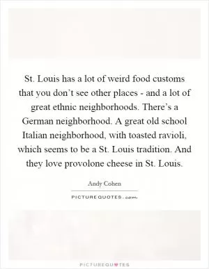 St. Louis has a lot of weird food customs that you don’t see other places - and a lot of great ethnic neighborhoods. There’s a German neighborhood. A great old school Italian neighborhood, with toasted ravioli, which seems to be a St. Louis tradition. And they love provolone cheese in St. Louis Picture Quote #1